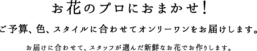 お花のプロにおまかせ！ご予算、色、スタイルに合わせてオンリーワンをお届けします。お届けに合わせて、スタッフが選んだ新鮮なお花でお作りします。