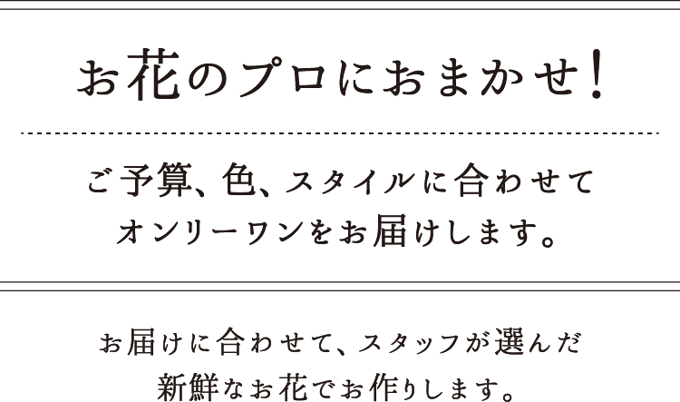 お花のプロにおまかせ！ご予算、色、スタイルに合わせてオンリーワンをお届けします。お届けに合わせて、スタッフが選んだ新鮮なお花でお作りします。